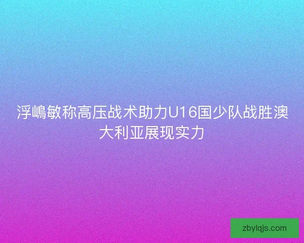 浮嶋敏称高压战术助力U16国少队战胜澳大利亚展现实力