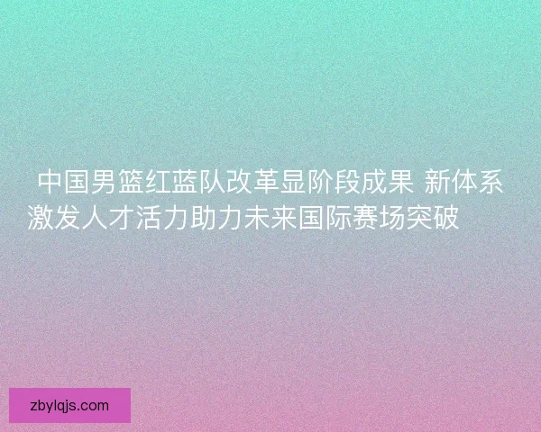 中国男篮红蓝队改革显阶段成果 新体系激发人才活力助力未来国际赛场突破🏀🇨🇳