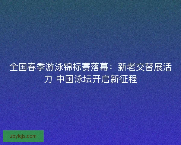 全国春季游泳锦标赛落幕：新老交替展活力 中国泳坛开启新征程