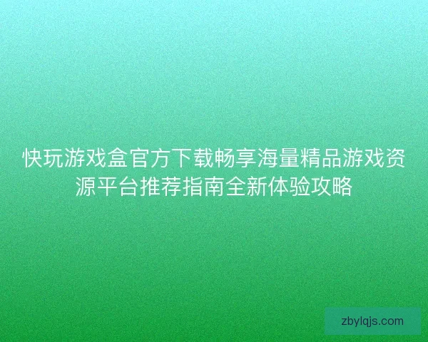 快玩游戏盒官方下载畅享海量精品游戏资源平台推荐指南全新体验攻略