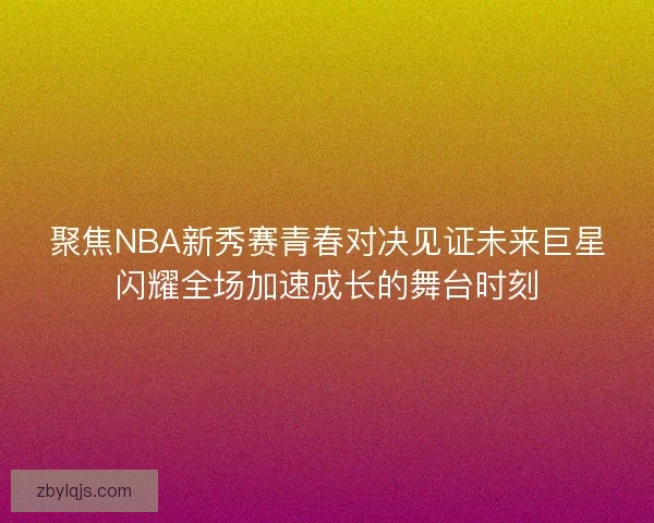 聚焦NBA新秀赛青春对决见证未来巨星闪耀全场加速成长的舞台时刻