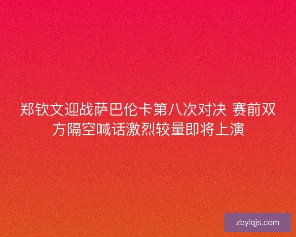 郑钦文迎战萨巴伦卡第八次对决 赛前双方隔空喊话激烈较量即将上演