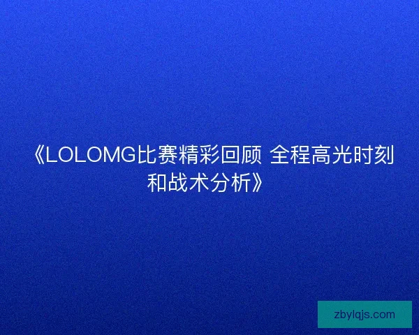 《LOLOMG比赛精彩回顾 全程高光时刻和战术分析》