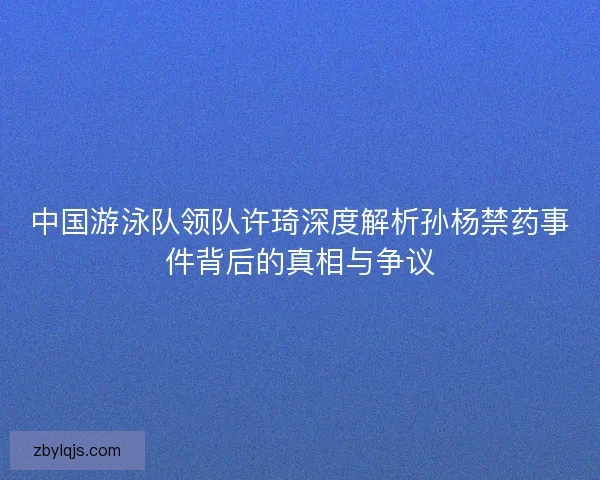 中国游泳队领队许琦深度解析孙杨禁药事件背后的真相与争议