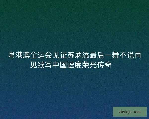粤港澳全运会见证苏炳添最后一舞不说再见续写中国速度荣光传奇🏃