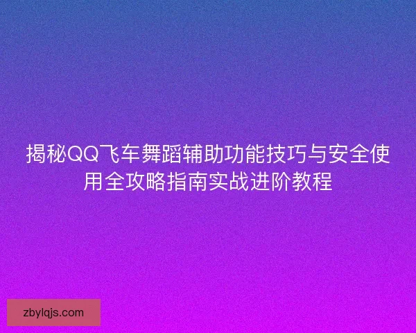 揭秘QQ飞车舞蹈辅助功能技巧与安全使用全攻略指南实战进阶教程