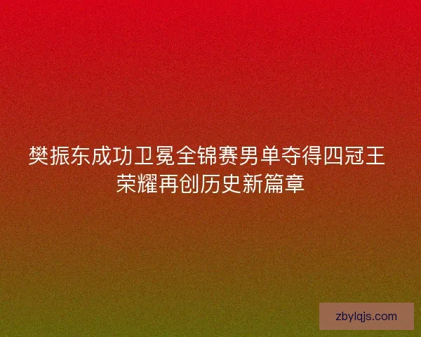樊振东成功卫冕全锦赛男单夺得四冠王 荣耀再创历史新篇章