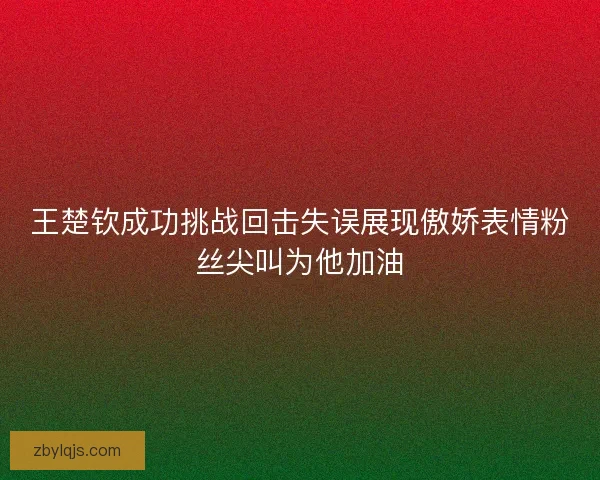 王楚钦成功挑战回击失误展现傲娇表情粉丝尖叫为他加油