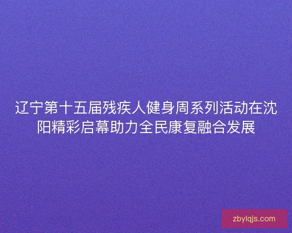 辽宁第十五届残疾人健身周系列活动在沈阳精彩启幕助力全民康复融合发展