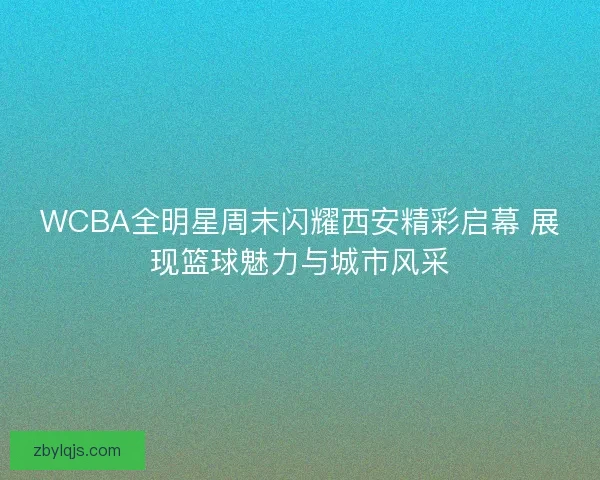 WCBA全明星周末闪耀西安精彩启幕 展现篮球魅力与城市风采