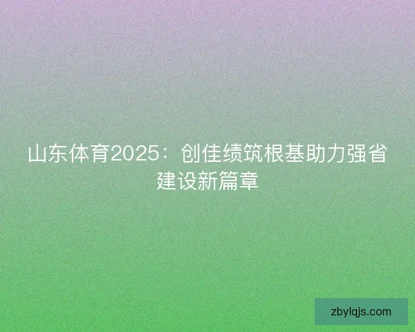 山东体育2025：创佳绩筑根基助力强省建设新篇章