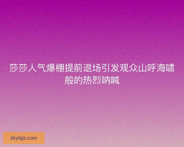 莎莎人气爆棚提前退场引发观众山呼海啸般的热烈呐喊 莎莎人气爆棚提前退场引发观众山呼海啸般的热烈呐喊