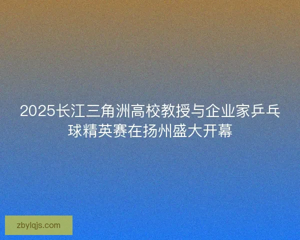 2025长江三角洲高校教授与企业家乒乓球精英赛在扬州盛大开幕