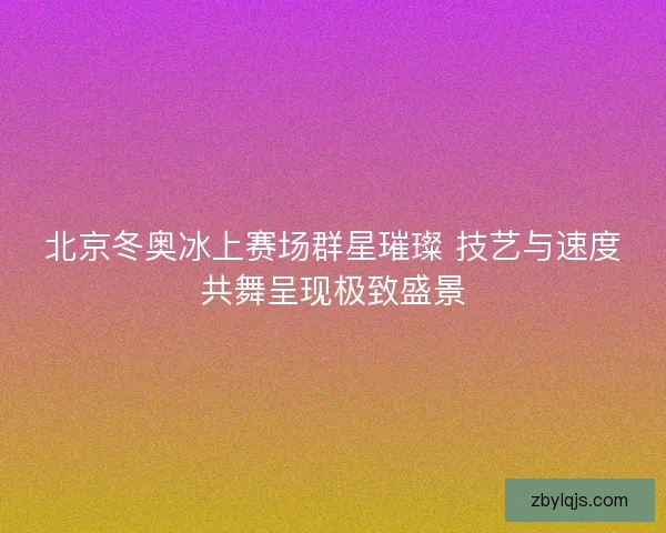 北京冬奥冰上赛场群星璀璨 技艺与速度共舞呈现极致盛景 北京冬奥冰上赛场群星璀璨 技艺与速度共舞呈现极致盛景