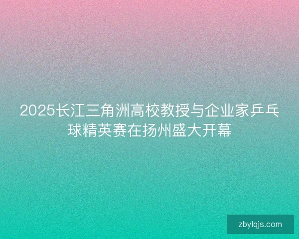 2025长江三角洲高校教授与企业家乒乓球精英赛在扬州盛大开幕
