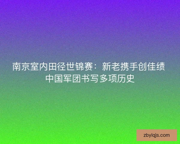 南京室内田径世锦赛：新老携手创佳绩 中国军团书写多项历史