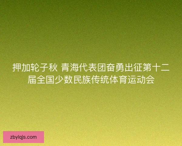 押加轮子秋 青海代表团奋勇出征第十二届全国少数民族传统体育运动会