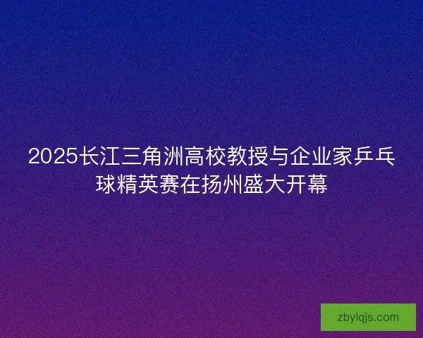 2025长江三角洲高校教授与企业家乒乓球精英赛在扬州盛大开幕