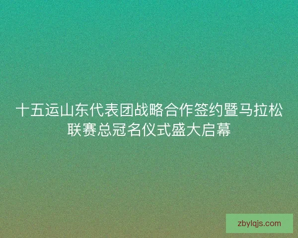十五运山东代表团战略合作签约暨马拉松联赛总冠名仪式盛大启幕