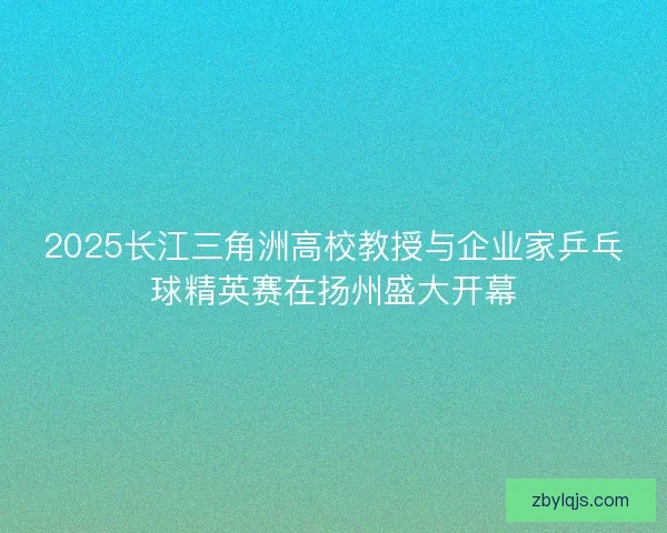 2025长江三角洲高校教授与企业家乒乓球精英赛在扬州盛大开幕