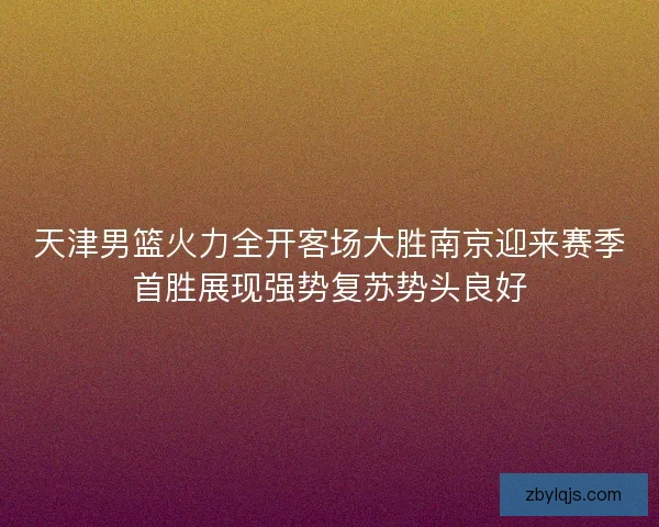 天津男篮火力全开客场大胜南京迎来赛季首胜展现强势复苏势头良好