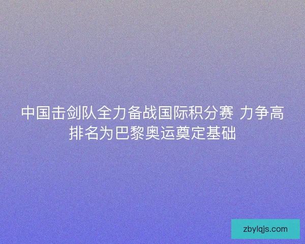 中国击剑队全力备战国际积分赛 力争高排名为巴黎奥运奠定基础